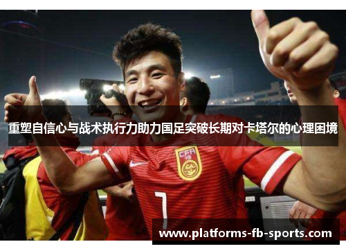 重塑自信心与战术执行力助力国足突破长期对卡塔尔的心理困境