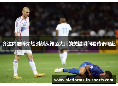 齐达内巅峰荣耀时刻从绿茵大师的关键瞬间看传奇崛起