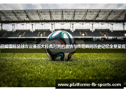 回望国际足球友谊赛五大经典对局的激情与传奇瞬间历史记忆全景呈现