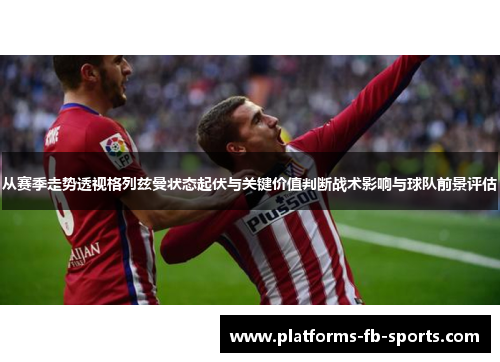 从赛季走势透视格列兹曼状态起伏与关键价值判断战术影响与球队前景评估