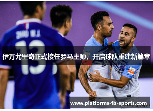 伊万尤里奇正式接任罗马主帅，开启球队重建新篇章