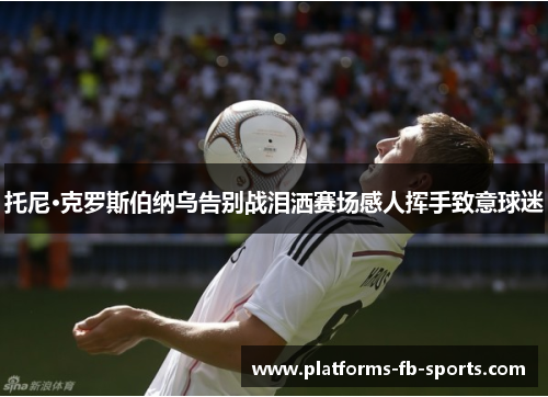 托尼·克罗斯伯纳乌告别战泪洒赛场感人挥手致意球迷