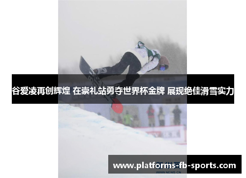 谷爱凌再创辉煌 在崇礼站勇夺世界杯金牌 展现绝佳滑雪实力