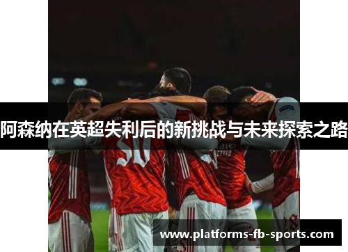 阿森纳在英超失利后的新挑战与未来探索之路